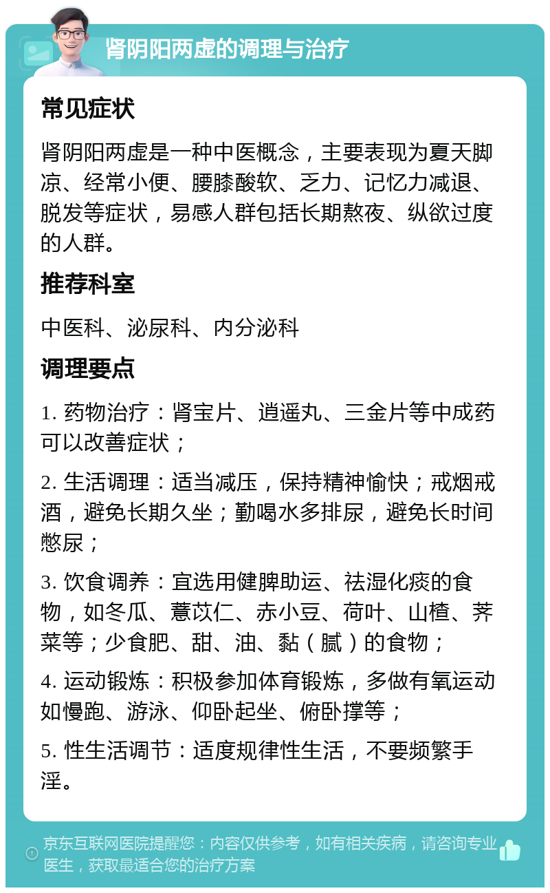 肾阴阳两虚的调理与治疗 常见症状 肾阴阳两虚是一种中医概念，主要表现为夏天脚凉、经常小便、腰膝酸软、乏力、记忆力减退、脱发等症状，易感人群包括长期熬夜、纵欲过度的人群。 推荐科室 中医科、泌尿科、内分泌科 调理要点 1. 药物治疗：肾宝片、逍遥丸、三金片等中成药可以改善症状； 2. 生活调理：适当减压，保持精神愉快；戒烟戒酒，避免长期久坐；勤喝水多排尿，避免长时间憋尿； 3. 饮食调养：宜选用健脾助运、祛湿化痰的食物，如冬瓜、薏苡仁、赤小豆、荷叶、山楂、荠菜等；少食肥、甜、油、黏（腻）的食物； 4. 运动锻炼：积极参加体育锻炼，多做有氧运动如慢跑、游泳、仰卧起坐、俯卧撑等； 5. 性生活调节：适度规律性生活，不要频繁手淫。