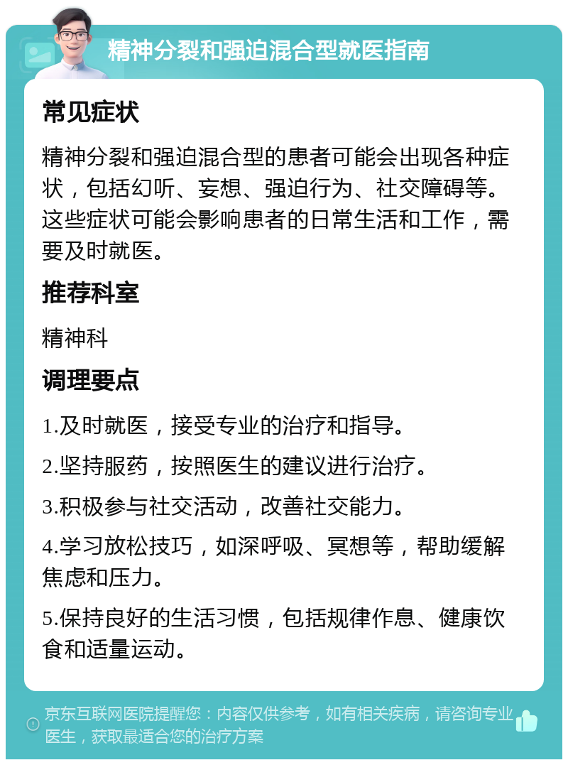 精神分裂和强迫混合型就医指南 常见症状 精神分裂和强迫混合型的患者可能会出现各种症状，包括幻听、妄想、强迫行为、社交障碍等。这些症状可能会影响患者的日常生活和工作，需要及时就医。 推荐科室 精神科 调理要点 1.及时就医，接受专业的治疗和指导。 2.坚持服药，按照医生的建议进行治疗。 3.积极参与社交活动，改善社交能力。 4.学习放松技巧，如深呼吸、冥想等，帮助缓解焦虑和压力。 5.保持良好的生活习惯，包括规律作息、健康饮食和适量运动。