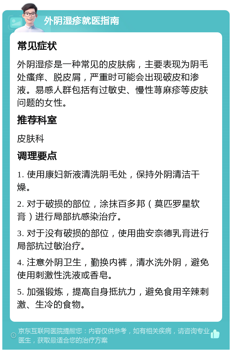 外阴湿疹就医指南 常见症状 外阴湿疹是一种常见的皮肤病，主要表现为阴毛处瘙痒、脱皮屑，严重时可能会出现破皮和渗液。易感人群包括有过敏史、慢性荨麻疹等皮肤问题的女性。 推荐科室 皮肤科 调理要点 1. 使用康妇新液清洗阴毛处，保持外阴清洁干燥。 2. 对于破损的部位，涂抹百多邦（莫匹罗星软膏）进行局部抗感染治疗。 3. 对于没有破损的部位，使用曲安奈德乳膏进行局部抗过敏治疗。 4. 注意外阴卫生，勤换内裤，清水洗外阴，避免使用刺激性洗液或香皂。 5. 加强锻炼，提高自身抵抗力，避免食用辛辣刺激、生冷的食物。