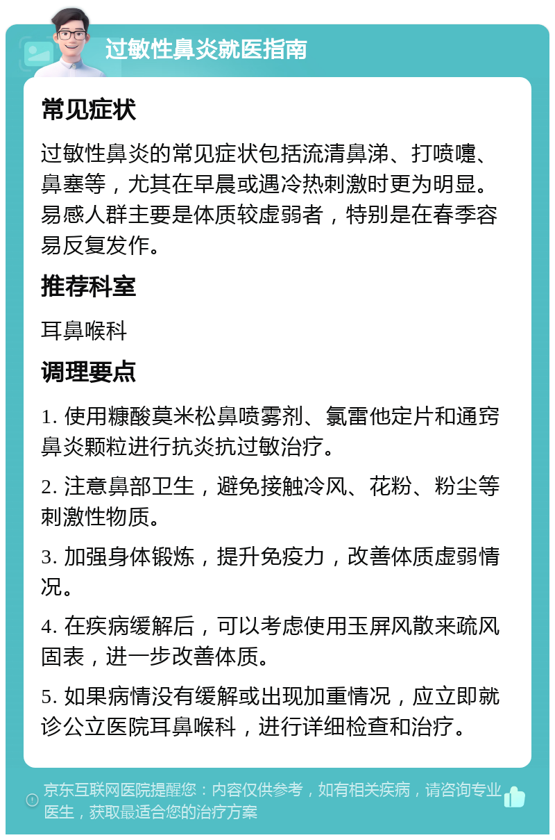 过敏性鼻炎就医指南 常见症状 过敏性鼻炎的常见症状包括流清鼻涕、打喷嚏、鼻塞等，尤其在早晨或遇冷热刺激时更为明显。易感人群主要是体质较虚弱者，特别是在春季容易反复发作。 推荐科室 耳鼻喉科 调理要点 1. 使用糠酸莫米松鼻喷雾剂、氯雷他定片和通窍鼻炎颗粒进行抗炎抗过敏治疗。 2. 注意鼻部卫生，避免接触冷风、花粉、粉尘等刺激性物质。 3. 加强身体锻炼，提升免疫力，改善体质虚弱情况。 4. 在疾病缓解后，可以考虑使用玉屏风散来疏风固表，进一步改善体质。 5. 如果病情没有缓解或出现加重情况，应立即就诊公立医院耳鼻喉科，进行详细检查和治疗。