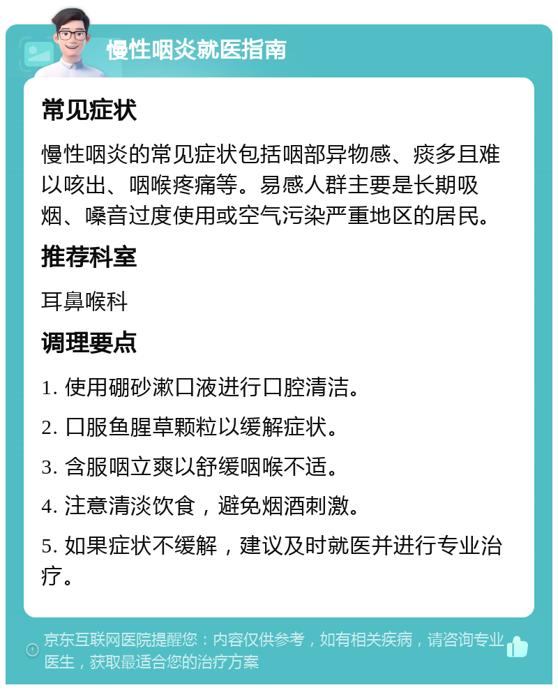 慢性咽炎就医指南 常见症状 慢性咽炎的常见症状包括咽部异物感、痰多且难以咳出、咽喉疼痛等。易感人群主要是长期吸烟、嗓音过度使用或空气污染严重地区的居民。 推荐科室 耳鼻喉科 调理要点 1. 使用硼砂漱口液进行口腔清洁。 2. 口服鱼腥草颗粒以缓解症状。 3. 含服咽立爽以舒缓咽喉不适。 4. 注意清淡饮食，避免烟酒刺激。 5. 如果症状不缓解，建议及时就医并进行专业治疗。