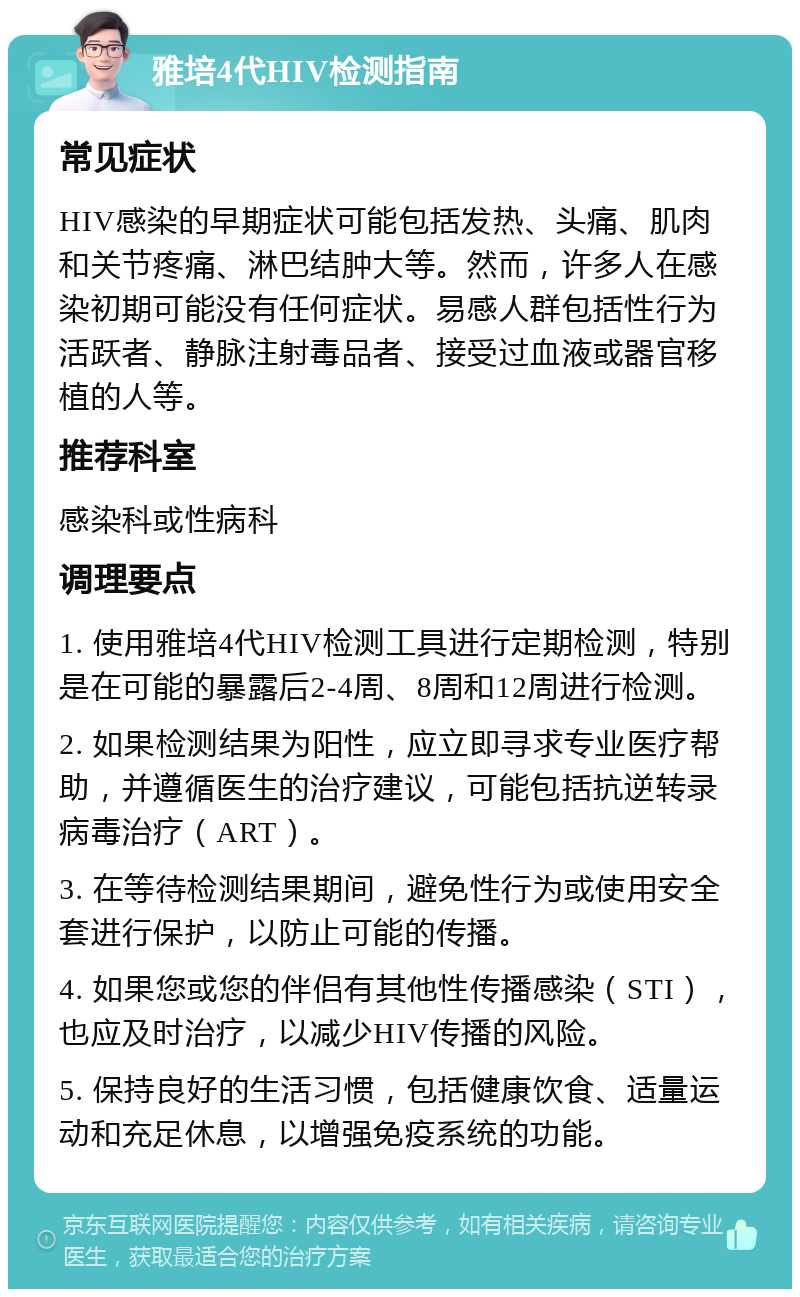 雅培4代HIV检测指南 常见症状 HIV感染的早期症状可能包括发热、头痛、肌肉和关节疼痛、淋巴结肿大等。然而，许多人在感染初期可能没有任何症状。易感人群包括性行为活跃者、静脉注射毒品者、接受过血液或器官移植的人等。 推荐科室 感染科或性病科 调理要点 1. 使用雅培4代HIV检测工具进行定期检测，特别是在可能的暴露后2-4周、8周和12周进行检测。 2. 如果检测结果为阳性，应立即寻求专业医疗帮助，并遵循医生的治疗建议，可能包括抗逆转录病毒治疗（ART）。 3. 在等待检测结果期间，避免性行为或使用安全套进行保护，以防止可能的传播。 4. 如果您或您的伴侣有其他性传播感染（STI），也应及时治疗，以减少HIV传播的风险。 5. 保持良好的生活习惯，包括健康饮食、适量运动和充足休息，以增强免疫系统的功能。