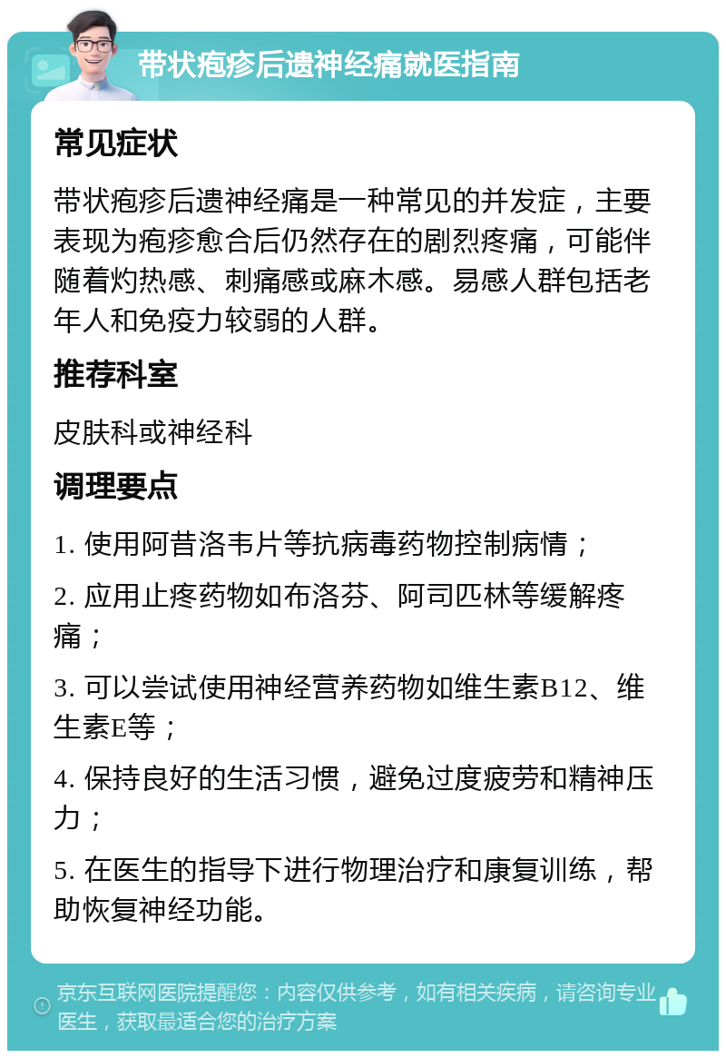 带状疱疹后遗神经痛就医指南 常见症状 带状疱疹后遗神经痛是一种常见的并发症，主要表现为疱疹愈合后仍然存在的剧烈疼痛，可能伴随着灼热感、刺痛感或麻木感。易感人群包括老年人和免疫力较弱的人群。 推荐科室 皮肤科或神经科 调理要点 1. 使用阿昔洛韦片等抗病毒药物控制病情； 2. 应用止疼药物如布洛芬、阿司匹林等缓解疼痛； 3. 可以尝试使用神经营养药物如维生素B12、维生素E等； 4. 保持良好的生活习惯，避免过度疲劳和精神压力； 5. 在医生的指导下进行物理治疗和康复训练，帮助恢复神经功能。