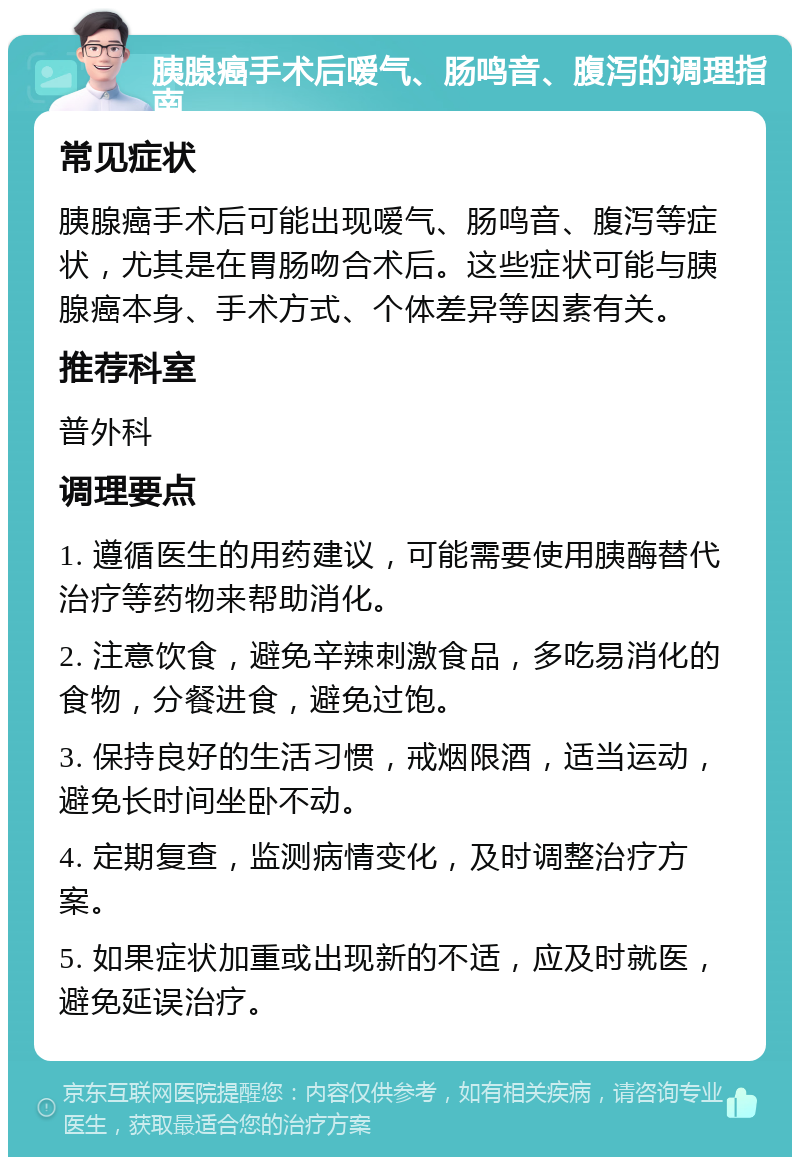 胰腺癌手术后嗳气、肠鸣音、腹泻的调理指南 常见症状 胰腺癌手术后可能出现嗳气、肠鸣音、腹泻等症状，尤其是在胃肠吻合术后。这些症状可能与胰腺癌本身、手术方式、个体差异等因素有关。 推荐科室 普外科 调理要点 1. 遵循医生的用药建议，可能需要使用胰酶替代治疗等药物来帮助消化。 2. 注意饮食，避免辛辣刺激食品，多吃易消化的食物，分餐进食，避免过饱。 3. 保持良好的生活习惯，戒烟限酒，适当运动，避免长时间坐卧不动。 4. 定期复查，监测病情变化，及时调整治疗方案。 5. 如果症状加重或出现新的不适，应及时就医，避免延误治疗。