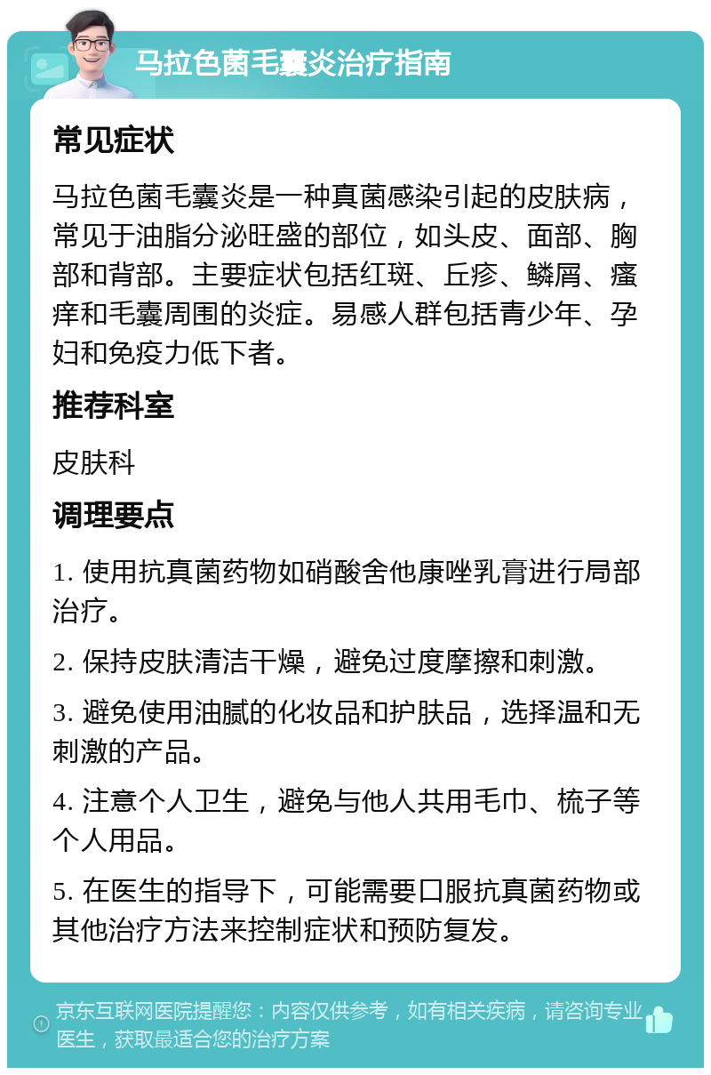 马拉色菌毛囊炎治疗指南 常见症状 马拉色菌毛囊炎是一种真菌感染引起的皮肤病，常见于油脂分泌旺盛的部位，如头皮、面部、胸部和背部。主要症状包括红斑、丘疹、鳞屑、瘙痒和毛囊周围的炎症。易感人群包括青少年、孕妇和免疫力低下者。 推荐科室 皮肤科 调理要点 1. 使用抗真菌药物如硝酸舍他康唑乳膏进行局部治疗。 2. 保持皮肤清洁干燥，避免过度摩擦和刺激。 3. 避免使用油腻的化妆品和护肤品，选择温和无刺激的产品。 4. 注意个人卫生，避免与他人共用毛巾、梳子等个人用品。 5. 在医生的指导下，可能需要口服抗真菌药物或其他治疗方法来控制症状和预防复发。