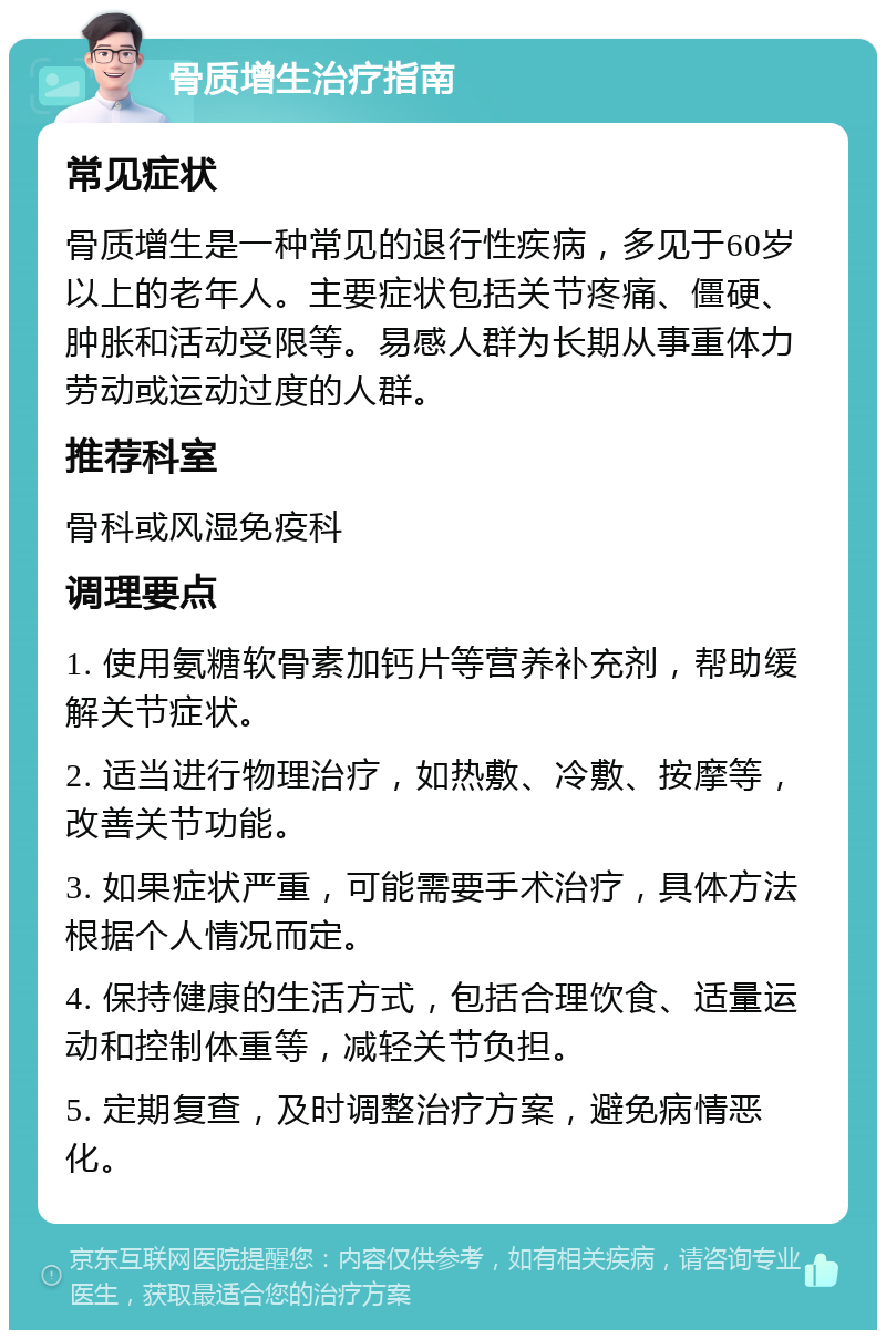 骨质增生治疗指南 常见症状 骨质增生是一种常见的退行性疾病，多见于60岁以上的老年人。主要症状包括关节疼痛、僵硬、肿胀和活动受限等。易感人群为长期从事重体力劳动或运动过度的人群。 推荐科室 骨科或风湿免疫科 调理要点 1. 使用氨糖软骨素加钙片等营养补充剂，帮助缓解关节症状。 2. 适当进行物理治疗，如热敷、冷敷、按摩等，改善关节功能。 3. 如果症状严重，可能需要手术治疗，具体方法根据个人情况而定。 4. 保持健康的生活方式，包括合理饮食、适量运动和控制体重等，减轻关节负担。 5. 定期复查，及时调整治疗方案，避免病情恶化。