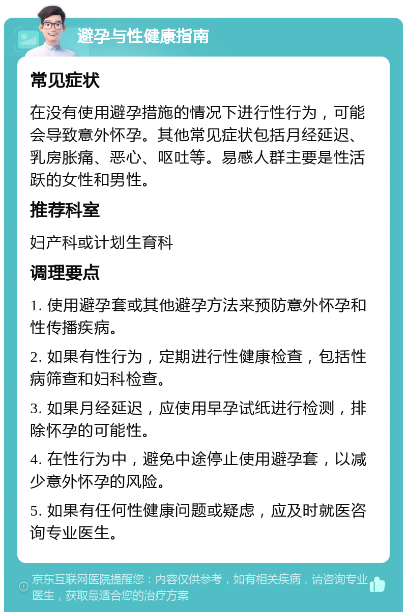 避孕与性健康指南 常见症状 在没有使用避孕措施的情况下进行性行为，可能会导致意外怀孕。其他常见症状包括月经延迟、乳房胀痛、恶心、呕吐等。易感人群主要是性活跃的女性和男性。 推荐科室 妇产科或计划生育科 调理要点 1. 使用避孕套或其他避孕方法来预防意外怀孕和性传播疾病。 2. 如果有性行为，定期进行性健康检查，包括性病筛查和妇科检查。 3. 如果月经延迟，应使用早孕试纸进行检测，排除怀孕的可能性。 4. 在性行为中，避免中途停止使用避孕套，以减少意外怀孕的风险。 5. 如果有任何性健康问题或疑虑，应及时就医咨询专业医生。