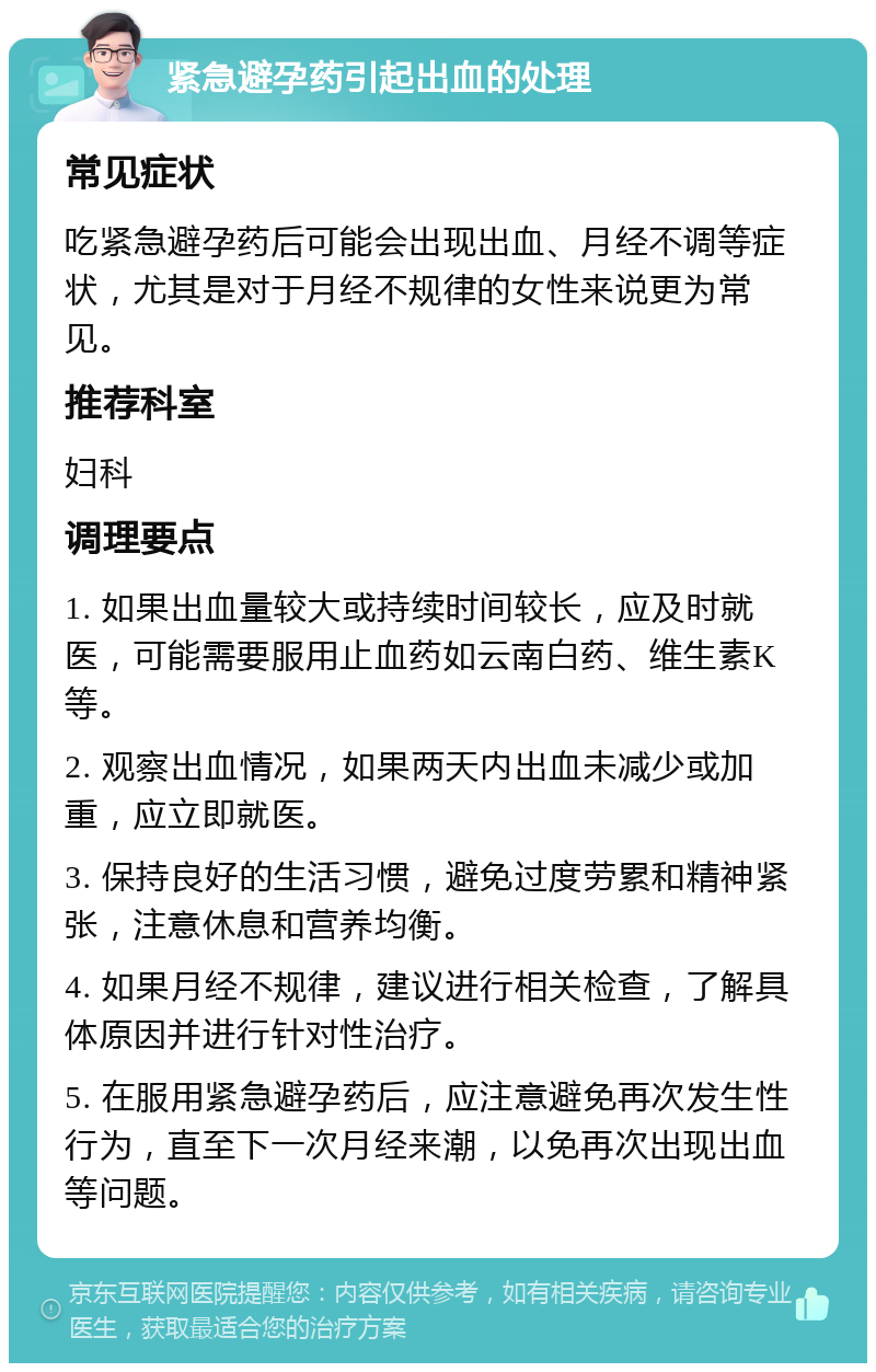 紧急避孕药引起出血的处理 常见症状 吃紧急避孕药后可能会出现出血、月经不调等症状，尤其是对于月经不规律的女性来说更为常见。 推荐科室 妇科 调理要点 1. 如果出血量较大或持续时间较长，应及时就医，可能需要服用止血药如云南白药、维生素K等。 2. 观察出血情况，如果两天内出血未减少或加重，应立即就医。 3. 保持良好的生活习惯，避免过度劳累和精神紧张，注意休息和营养均衡。 4. 如果月经不规律，建议进行相关检查，了解具体原因并进行针对性治疗。 5. 在服用紧急避孕药后，应注意避免再次发生性行为，直至下一次月经来潮，以免再次出现出血等问题。