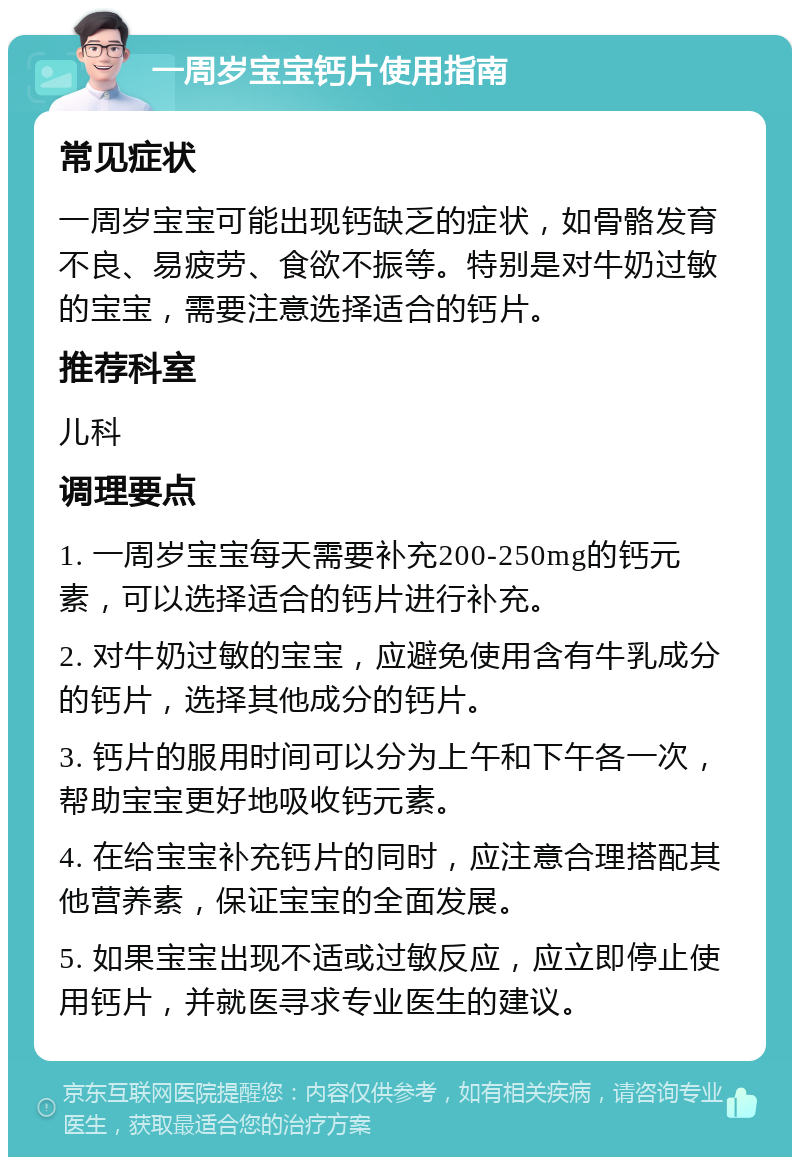 一周岁宝宝钙片使用指南 常见症状 一周岁宝宝可能出现钙缺乏的症状，如骨骼发育不良、易疲劳、食欲不振等。特别是对牛奶过敏的宝宝，需要注意选择适合的钙片。 推荐科室 儿科 调理要点 1. 一周岁宝宝每天需要补充200-250mg的钙元素，可以选择适合的钙片进行补充。 2. 对牛奶过敏的宝宝，应避免使用含有牛乳成分的钙片，选择其他成分的钙片。 3. 钙片的服用时间可以分为上午和下午各一次，帮助宝宝更好地吸收钙元素。 4. 在给宝宝补充钙片的同时，应注意合理搭配其他营养素，保证宝宝的全面发展。 5. 如果宝宝出现不适或过敏反应，应立即停止使用钙片，并就医寻求专业医生的建议。