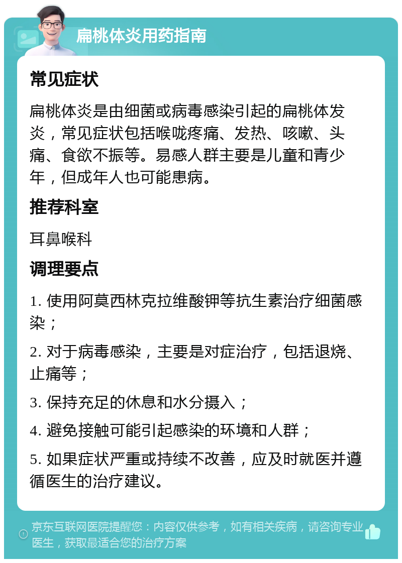 扁桃体炎用药指南 常见症状 扁桃体炎是由细菌或病毒感染引起的扁桃体发炎，常见症状包括喉咙疼痛、发热、咳嗽、头痛、食欲不振等。易感人群主要是儿童和青少年，但成年人也可能患病。 推荐科室 耳鼻喉科 调理要点 1. 使用阿莫西林克拉维酸钾等抗生素治疗细菌感染； 2. 对于病毒感染，主要是对症治疗，包括退烧、止痛等； 3. 保持充足的休息和水分摄入； 4. 避免接触可能引起感染的环境和人群； 5. 如果症状严重或持续不改善，应及时就医并遵循医生的治疗建议。