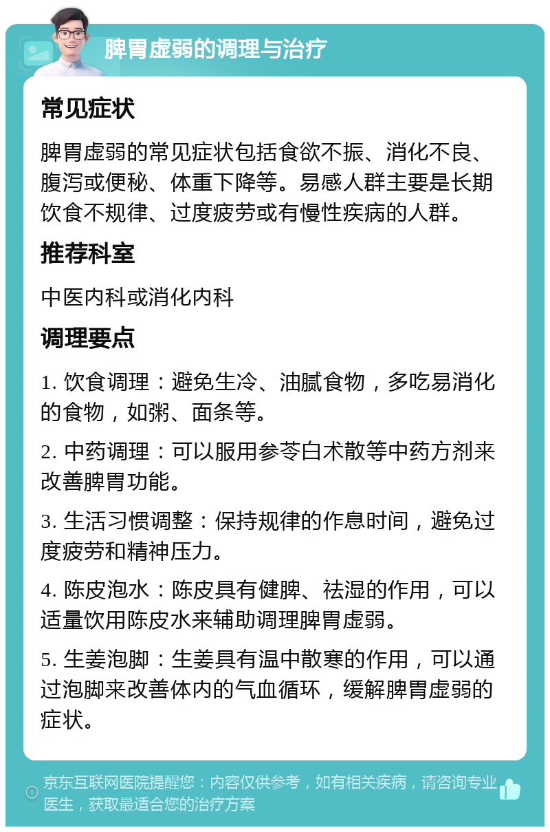 脾胃虚弱的调理与治疗 常见症状 脾胃虚弱的常见症状包括食欲不振、消化不良、腹泻或便秘、体重下降等。易感人群主要是长期饮食不规律、过度疲劳或有慢性疾病的人群。 推荐科室 中医内科或消化内科 调理要点 1. 饮食调理：避免生冷、油腻食物，多吃易消化的食物，如粥、面条等。 2. 中药调理：可以服用参苓白术散等中药方剂来改善脾胃功能。 3. 生活习惯调整：保持规律的作息时间，避免过度疲劳和精神压力。 4. 陈皮泡水：陈皮具有健脾、祛湿的作用，可以适量饮用陈皮水来辅助调理脾胃虚弱。 5. 生姜泡脚：生姜具有温中散寒的作用，可以通过泡脚来改善体内的气血循环，缓解脾胃虚弱的症状。