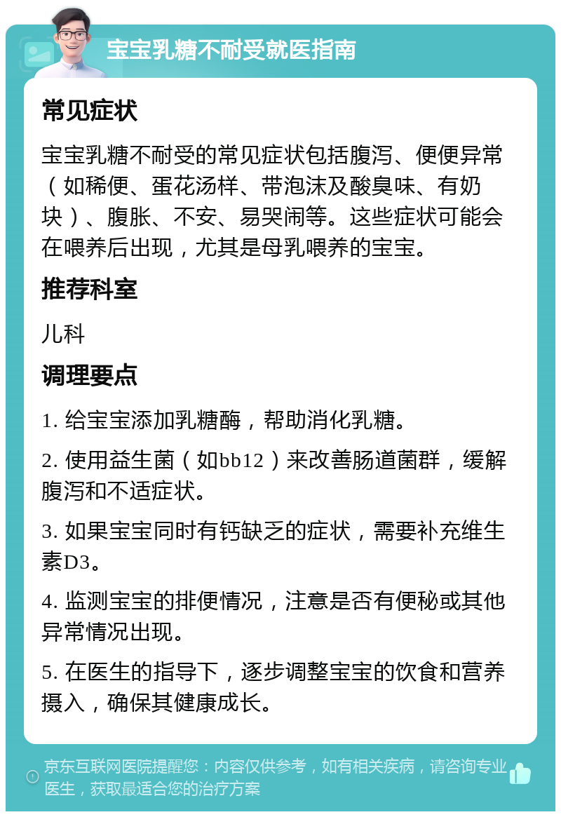 宝宝乳糖不耐受就医指南 常见症状 宝宝乳糖不耐受的常见症状包括腹泻、便便异常（如稀便、蛋花汤样、带泡沫及酸臭味、有奶块）、腹胀、不安、易哭闹等。这些症状可能会在喂养后出现，尤其是母乳喂养的宝宝。 推荐科室 儿科 调理要点 1. 给宝宝添加乳糖酶，帮助消化乳糖。 2. 使用益生菌（如bb12）来改善肠道菌群，缓解腹泻和不适症状。 3. 如果宝宝同时有钙缺乏的症状，需要补充维生素D3。 4. 监测宝宝的排便情况，注意是否有便秘或其他异常情况出现。 5. 在医生的指导下，逐步调整宝宝的饮食和营养摄入，确保其健康成长。