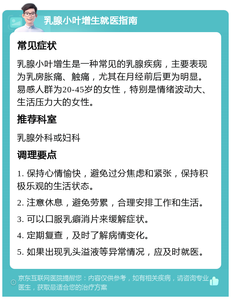 乳腺小叶增生就医指南 常见症状 乳腺小叶增生是一种常见的乳腺疾病，主要表现为乳房胀痛、触痛，尤其在月经前后更为明显。易感人群为20-45岁的女性，特别是情绪波动大、生活压力大的女性。 推荐科室 乳腺外科或妇科 调理要点 1. 保持心情愉快，避免过分焦虑和紧张，保持积极乐观的生活状态。 2. 注意休息，避免劳累，合理安排工作和生活。 3. 可以口服乳癖消片来缓解症状。 4. 定期复查，及时了解病情变化。 5. 如果出现乳头溢液等异常情况，应及时就医。