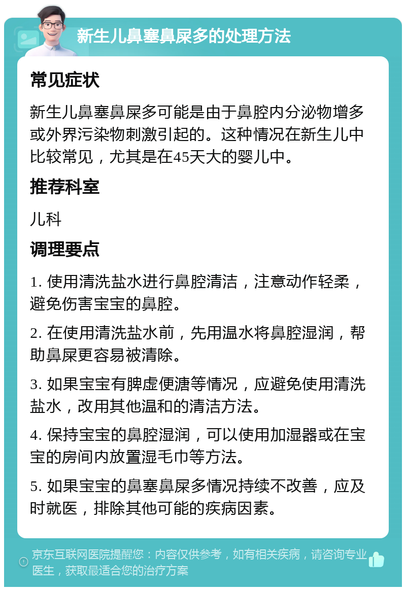 新生儿鼻塞鼻屎多的处理方法 常见症状 新生儿鼻塞鼻屎多可能是由于鼻腔内分泌物增多或外界污染物刺激引起的。这种情况在新生儿中比较常见，尤其是在45天大的婴儿中。 推荐科室 儿科 调理要点 1. 使用清洗盐水进行鼻腔清洁，注意动作轻柔，避免伤害宝宝的鼻腔。 2. 在使用清洗盐水前，先用温水将鼻腔湿润，帮助鼻屎更容易被清除。 3. 如果宝宝有脾虚便溏等情况，应避免使用清洗盐水，改用其他温和的清洁方法。 4. 保持宝宝的鼻腔湿润，可以使用加湿器或在宝宝的房间内放置湿毛巾等方法。 5. 如果宝宝的鼻塞鼻屎多情况持续不改善，应及时就医，排除其他可能的疾病因素。