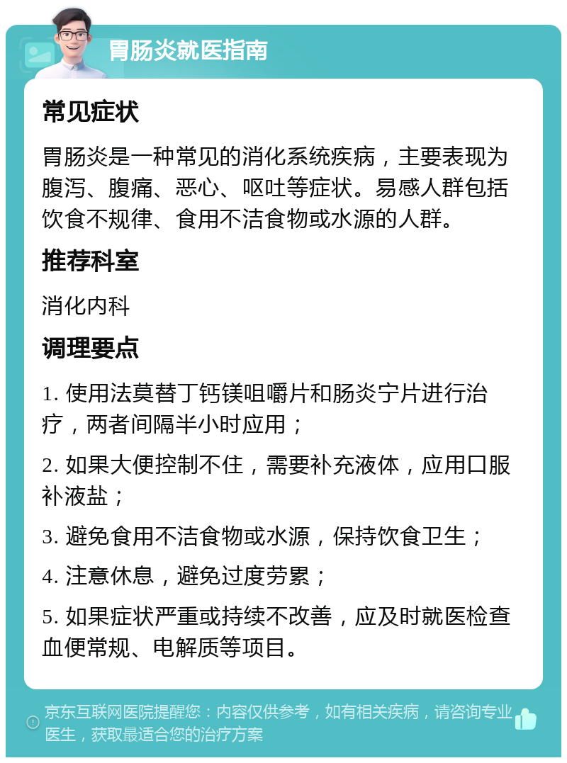 胃肠炎就医指南 常见症状 胃肠炎是一种常见的消化系统疾病，主要表现为腹泻、腹痛、恶心、呕吐等症状。易感人群包括饮食不规律、食用不洁食物或水源的人群。 推荐科室 消化内科 调理要点 1. 使用法莫替丁钙镁咀嚼片和肠炎宁片进行治疗，两者间隔半小时应用； 2. 如果大便控制不住，需要补充液体，应用口服补液盐； 3. 避免食用不洁食物或水源，保持饮食卫生； 4. 注意休息，避免过度劳累； 5. 如果症状严重或持续不改善，应及时就医检查血便常规、电解质等项目。