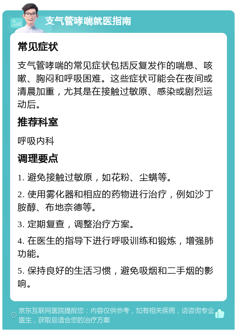 支气管哮喘就医指南 常见症状 支气管哮喘的常见症状包括反复发作的喘息、咳嗽、胸闷和呼吸困难。这些症状可能会在夜间或清晨加重，尤其是在接触过敏原、感染或剧烈运动后。 推荐科室 呼吸内科 调理要点 1. 避免接触过敏原，如花粉、尘螨等。 2. 使用雾化器和相应的药物进行治疗，例如沙丁胺醇、布地奈德等。 3. 定期复查，调整治疗方案。 4. 在医生的指导下进行呼吸训练和锻炼，增强肺功能。 5. 保持良好的生活习惯，避免吸烟和二手烟的影响。