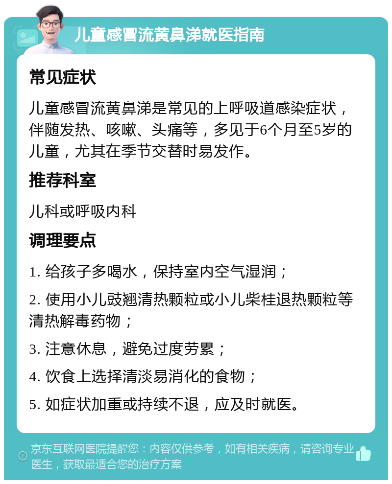 儿童感冒流黄鼻涕就医指南 常见症状 儿童感冒流黄鼻涕是常见的上呼吸道感染症状，伴随发热、咳嗽、头痛等，多见于6个月至5岁的儿童，尤其在季节交替时易发作。 推荐科室 儿科或呼吸内科 调理要点 1. 给孩子多喝水，保持室内空气湿润； 2. 使用小儿豉翘清热颗粒或小儿柴桂退热颗粒等清热解毒药物； 3. 注意休息，避免过度劳累； 4. 饮食上选择清淡易消化的食物； 5. 如症状加重或持续不退，应及时就医。