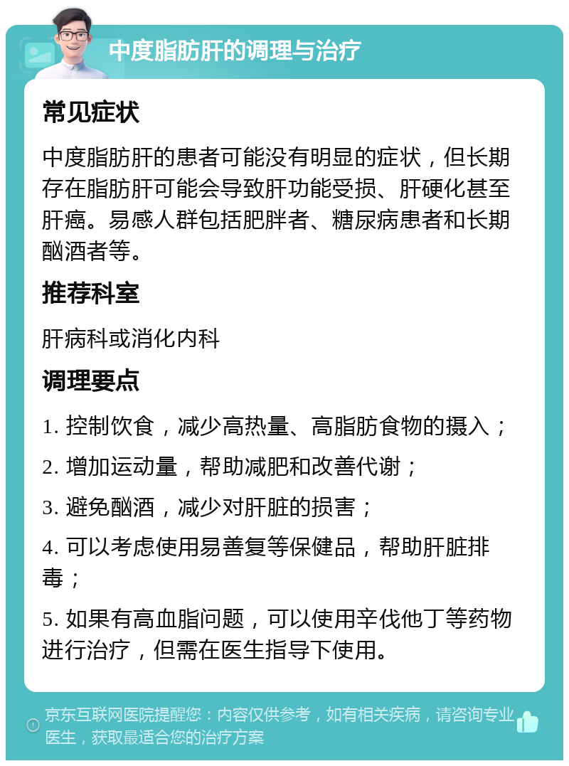 中度脂肪肝的调理与治疗 常见症状 中度脂肪肝的患者可能没有明显的症状，但长期存在脂肪肝可能会导致肝功能受损、肝硬化甚至肝癌。易感人群包括肥胖者、糖尿病患者和长期酗酒者等。 推荐科室 肝病科或消化内科 调理要点 1. 控制饮食，减少高热量、高脂肪食物的摄入； 2. 增加运动量，帮助减肥和改善代谢； 3. 避免酗酒，减少对肝脏的损害； 4. 可以考虑使用易善复等保健品，帮助肝脏排毒； 5. 如果有高血脂问题，可以使用辛伐他丁等药物进行治疗，但需在医生指导下使用。