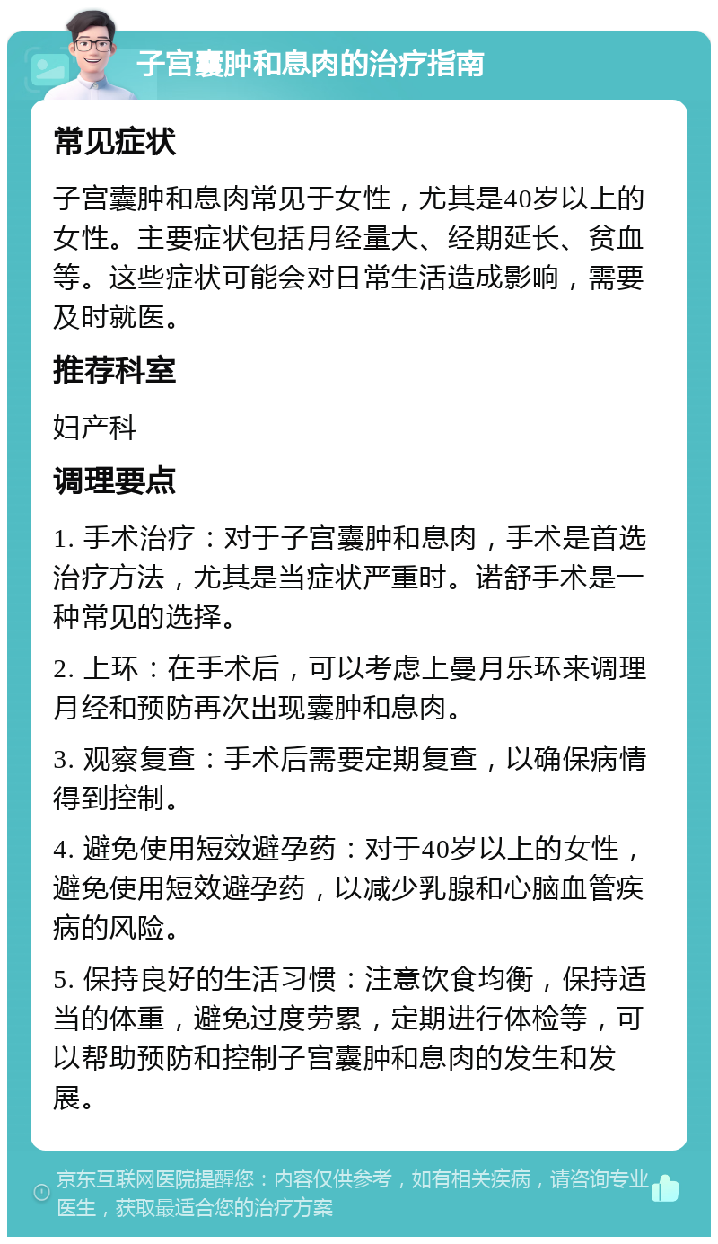 子宫囊肿和息肉的治疗指南 常见症状 子宫囊肿和息肉常见于女性，尤其是40岁以上的女性。主要症状包括月经量大、经期延长、贫血等。这些症状可能会对日常生活造成影响，需要及时就医。 推荐科室 妇产科 调理要点 1. 手术治疗：对于子宫囊肿和息肉，手术是首选治疗方法，尤其是当症状严重时。诺舒手术是一种常见的选择。 2. 上环：在手术后，可以考虑上曼月乐环来调理月经和预防再次出现囊肿和息肉。 3. 观察复查：手术后需要定期复查，以确保病情得到控制。 4. 避免使用短效避孕药：对于40岁以上的女性，避免使用短效避孕药，以减少乳腺和心脑血管疾病的风险。 5. 保持良好的生活习惯：注意饮食均衡，保持适当的体重，避免过度劳累，定期进行体检等，可以帮助预防和控制子宫囊肿和息肉的发生和发展。