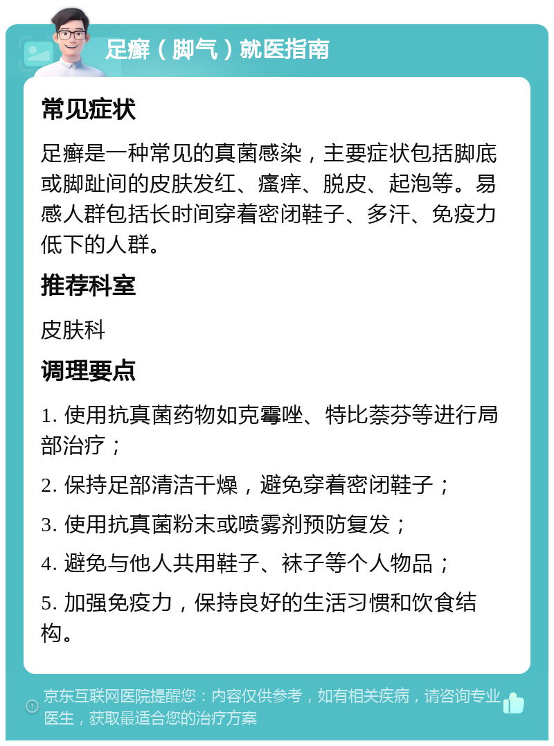 足癣（脚气）就医指南 常见症状 足癣是一种常见的真菌感染，主要症状包括脚底或脚趾间的皮肤发红、瘙痒、脱皮、起泡等。易感人群包括长时间穿着密闭鞋子、多汗、免疫力低下的人群。 推荐科室 皮肤科 调理要点 1. 使用抗真菌药物如克霉唑、特比萘芬等进行局部治疗； 2. 保持足部清洁干燥，避免穿着密闭鞋子； 3. 使用抗真菌粉末或喷雾剂预防复发； 4. 避免与他人共用鞋子、袜子等个人物品； 5. 加强免疫力，保持良好的生活习惯和饮食结构。