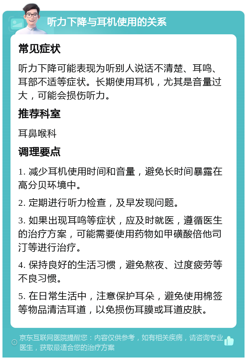 听力下降与耳机使用的关系 常见症状 听力下降可能表现为听别人说话不清楚、耳鸣、耳部不适等症状。长期使用耳机，尤其是音量过大，可能会损伤听力。 推荐科室 耳鼻喉科 调理要点 1. 减少耳机使用时间和音量，避免长时间暴露在高分贝环境中。 2. 定期进行听力检查，及早发现问题。 3. 如果出现耳鸣等症状，应及时就医，遵循医生的治疗方案，可能需要使用药物如甲磺酸倍他司汀等进行治疗。 4. 保持良好的生活习惯，避免熬夜、过度疲劳等不良习惯。 5. 在日常生活中，注意保护耳朵，避免使用棉签等物品清洁耳道，以免损伤耳膜或耳道皮肤。