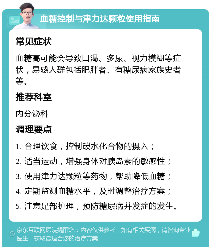 血糖控制与津力达颗粒使用指南 常见症状 血糖高可能会导致口渴、多尿、视力模糊等症状，易感人群包括肥胖者、有糖尿病家族史者等。 推荐科室 内分泌科 调理要点 1. 合理饮食，控制碳水化合物的摄入； 2. 适当运动，增强身体对胰岛素的敏感性； 3. 使用津力达颗粒等药物，帮助降低血糖； 4. 定期监测血糖水平，及时调整治疗方案； 5. 注意足部护理，预防糖尿病并发症的发生。