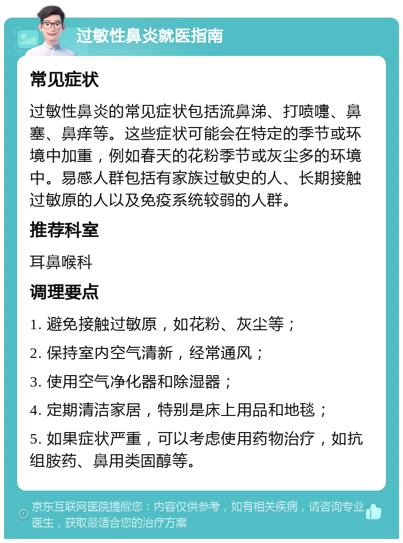 过敏性鼻炎就医指南 常见症状 过敏性鼻炎的常见症状包括流鼻涕、打喷嚏、鼻塞、鼻痒等。这些症状可能会在特定的季节或环境中加重，例如春天的花粉季节或灰尘多的环境中。易感人群包括有家族过敏史的人、长期接触过敏原的人以及免疫系统较弱的人群。 推荐科室 耳鼻喉科 调理要点 1. 避免接触过敏原，如花粉、灰尘等； 2. 保持室内空气清新，经常通风； 3. 使用空气净化器和除湿器； 4. 定期清洁家居，特别是床上用品和地毯； 5. 如果症状严重，可以考虑使用药物治疗，如抗组胺药、鼻用类固醇等。