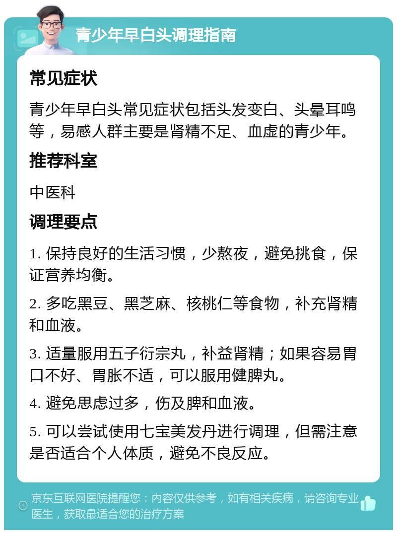 青少年早白头调理指南 常见症状 青少年早白头常见症状包括头发变白、头晕耳鸣等，易感人群主要是肾精不足、血虚的青少年。 推荐科室 中医科 调理要点 1. 保持良好的生活习惯，少熬夜，避免挑食，保证营养均衡。 2. 多吃黑豆、黑芝麻、核桃仁等食物，补充肾精和血液。 3. 适量服用五子衍宗丸，补益肾精；如果容易胃口不好、胃胀不适，可以服用健脾丸。 4. 避免思虑过多，伤及脾和血液。 5. 可以尝试使用七宝美发丹进行调理，但需注意是否适合个人体质，避免不良反应。