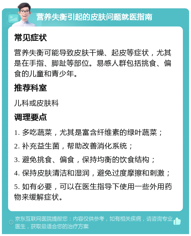 营养失衡引起的皮肤问题就医指南 常见症状 营养失衡可能导致皮肤干燥、起皮等症状，尤其是在手指、脚趾等部位。易感人群包括挑食、偏食的儿童和青少年。 推荐科室 儿科或皮肤科 调理要点 1. 多吃蔬菜，尤其是富含纤维素的绿叶蔬菜； 2. 补充益生菌，帮助改善消化系统； 3. 避免挑食、偏食，保持均衡的饮食结构； 4. 保持皮肤清洁和湿润，避免过度摩擦和刺激； 5. 如有必要，可以在医生指导下使用一些外用药物来缓解症状。