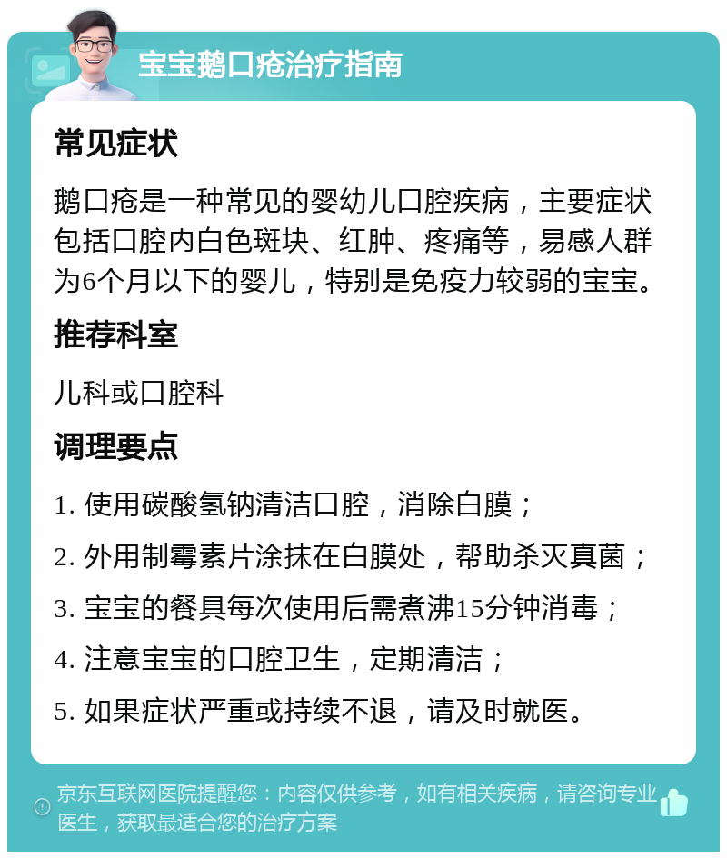 宝宝鹅口疮治疗指南 常见症状 鹅口疮是一种常见的婴幼儿口腔疾病，主要症状包括口腔内白色斑块、红肿、疼痛等，易感人群为6个月以下的婴儿，特别是免疫力较弱的宝宝。 推荐科室 儿科或口腔科 调理要点 1. 使用碳酸氢钠清洁口腔，消除白膜； 2. 外用制霉素片涂抹在白膜处，帮助杀灭真菌； 3. 宝宝的餐具每次使用后需煮沸15分钟消毒； 4. 注意宝宝的口腔卫生，定期清洁； 5. 如果症状严重或持续不退，请及时就医。