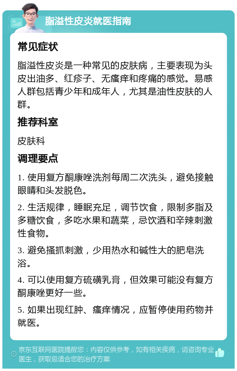 脂溢性皮炎就医指南 常见症状 脂溢性皮炎是一种常见的皮肤病，主要表现为头皮出油多、红疹子、无瘙痒和疼痛的感觉。易感人群包括青少年和成年人，尤其是油性皮肤的人群。 推荐科室 皮肤科 调理要点 1. 使用复方酮康唑洗剂每周二次洗头，避免接触眼睛和头发脱色。 2. 生活规律，睡眠充足，调节饮食，限制多脂及多糖饮食，多吃水果和蔬菜，忌饮酒和辛辣刺激性食物。 3. 避免搔抓刺激，少用热水和碱性大的肥皂洗浴。 4. 可以使用复方硫磺乳膏，但效果可能没有复方酮康唑更好一些。 5. 如果出现红肿、瘙痒情况，应暂停使用药物并就医。