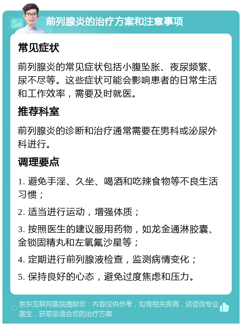 前列腺炎的治疗方案和注意事项 常见症状 前列腺炎的常见症状包括小腹坠胀、夜尿频繁、尿不尽等。这些症状可能会影响患者的日常生活和工作效率，需要及时就医。 推荐科室 前列腺炎的诊断和治疗通常需要在男科或泌尿外科进行。 调理要点 1. 避免手淫、久坐、喝酒和吃辣食物等不良生活习惯； 2. 适当进行运动，增强体质； 3. 按照医生的建议服用药物，如龙金通淋胶囊、金锁固精丸和左氧氟沙星等； 4. 定期进行前列腺液检查，监测病情变化； 5. 保持良好的心态，避免过度焦虑和压力。