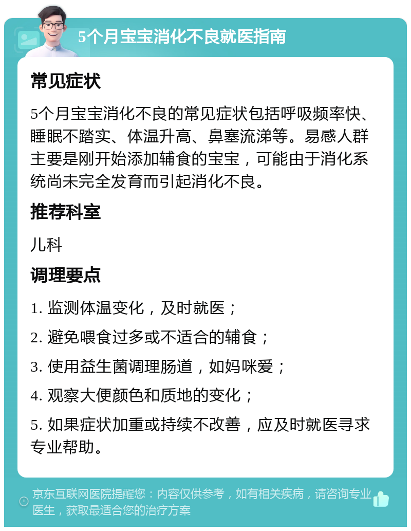 5个月宝宝消化不良就医指南 常见症状 5个月宝宝消化不良的常见症状包括呼吸频率快、睡眠不踏实、体温升高、鼻塞流涕等。易感人群主要是刚开始添加辅食的宝宝，可能由于消化系统尚未完全发育而引起消化不良。 推荐科室 儿科 调理要点 1. 监测体温变化，及时就医； 2. 避免喂食过多或不适合的辅食； 3. 使用益生菌调理肠道，如妈咪爱； 4. 观察大便颜色和质地的变化； 5. 如果症状加重或持续不改善，应及时就医寻求专业帮助。