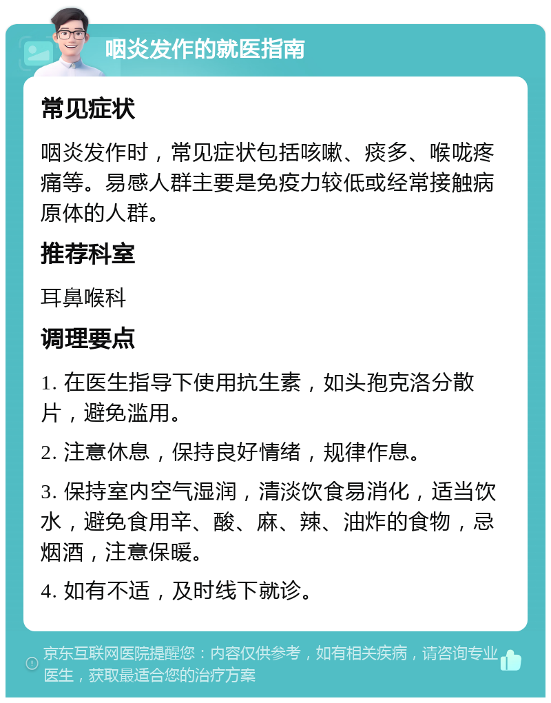 咽炎发作的就医指南 常见症状 咽炎发作时，常见症状包括咳嗽、痰多、喉咙疼痛等。易感人群主要是免疫力较低或经常接触病原体的人群。 推荐科室 耳鼻喉科 调理要点 1. 在医生指导下使用抗生素，如头孢克洛分散片，避免滥用。 2. 注意休息，保持良好情绪，规律作息。 3. 保持室内空气湿润，清淡饮食易消化，适当饮水，避免食用辛、酸、麻、辣、油炸的食物，忌烟酒，注意保暖。 4. 如有不适，及时线下就诊。