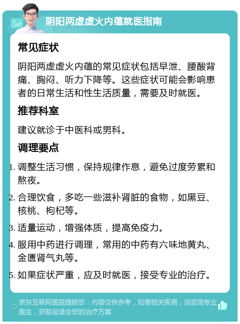 阴阳两虚虚火内蕴就医指南 常见症状 阴阳两虚虚火内蕴的常见症状包括早泄、腰酸背痛、胸闷、听力下降等。这些症状可能会影响患者的日常生活和性生活质量，需要及时就医。 推荐科室 建议就诊于中医科或男科。 调理要点 调整生活习惯，保持规律作息，避免过度劳累和熬夜。 合理饮食，多吃一些滋补肾脏的食物，如黑豆、核桃、枸杞等。 适量运动，增强体质，提高免疫力。 服用中药进行调理，常用的中药有六味地黄丸、金匮肾气丸等。 如果症状严重，应及时就医，接受专业的治疗。