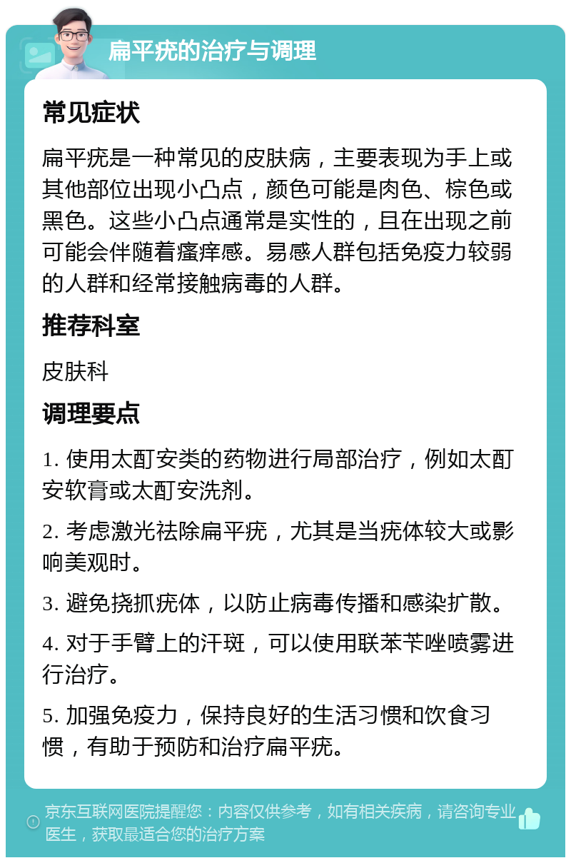 扁平疣的治疗与调理 常见症状 扁平疣是一种常见的皮肤病，主要表现为手上或其他部位出现小凸点，颜色可能是肉色、棕色或黑色。这些小凸点通常是实性的，且在出现之前可能会伴随着瘙痒感。易感人群包括免疫力较弱的人群和经常接触病毒的人群。 推荐科室 皮肤科 调理要点 1. 使用太酊安类的药物进行局部治疗，例如太酊安软膏或太酊安洗剂。 2. 考虑激光祛除扁平疣，尤其是当疣体较大或影响美观时。 3. 避免挠抓疣体，以防止病毒传播和感染扩散。 4. 对于手臂上的汗斑，可以使用联苯苄唑喷雾进行治疗。 5. 加强免疫力，保持良好的生活习惯和饮食习惯，有助于预防和治疗扁平疣。