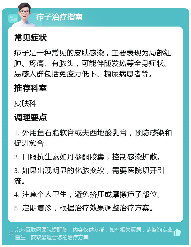 疖子治疗指南 常见症状 疖子是一种常见的皮肤感染，主要表现为局部红肿、疼痛、有脓头，可能伴随发热等全身症状。易感人群包括免疫力低下、糖尿病患者等。 推荐科室 皮肤科 调理要点 1. 外用鱼石脂软膏或夫西地酸乳膏，预防感染和促进愈合。 2. 口服抗生素如丹参酮胶囊，控制感染扩散。 3. 如果出现明显的化脓变软，需要医院切开引流。 4. 注意个人卫生，避免挤压或摩擦疖子部位。 5. 定期复诊，根据治疗效果调整治疗方案。