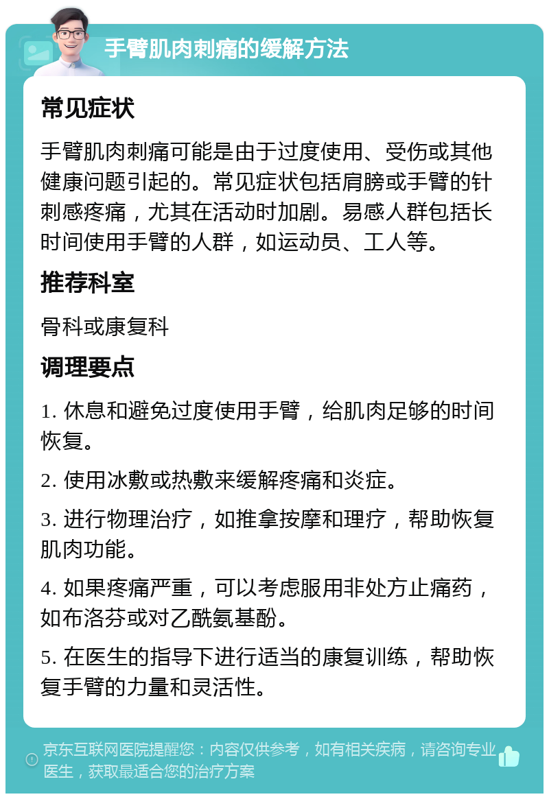 手臂肌肉刺痛的缓解方法 常见症状 手臂肌肉刺痛可能是由于过度使用、受伤或其他健康问题引起的。常见症状包括肩膀或手臂的针刺感疼痛，尤其在活动时加剧。易感人群包括长时间使用手臂的人群，如运动员、工人等。 推荐科室 骨科或康复科 调理要点 1. 休息和避免过度使用手臂，给肌肉足够的时间恢复。 2. 使用冰敷或热敷来缓解疼痛和炎症。 3. 进行物理治疗，如推拿按摩和理疗，帮助恢复肌肉功能。 4. 如果疼痛严重，可以考虑服用非处方止痛药，如布洛芬或对乙酰氨基酚。 5. 在医生的指导下进行适当的康复训练，帮助恢复手臂的力量和灵活性。