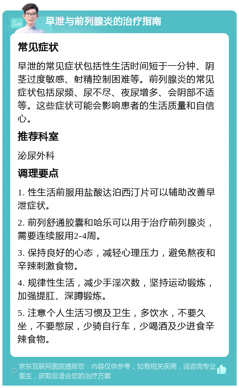 早泄与前列腺炎的治疗指南 常见症状 早泄的常见症状包括性生活时间短于一分钟、阴茎过度敏感、射精控制困难等。前列腺炎的常见症状包括尿频、尿不尽、夜尿增多、会阴部不适等。这些症状可能会影响患者的生活质量和自信心。 推荐科室 泌尿外科 调理要点 1. 性生活前服用盐酸达泊西汀片可以辅助改善早泄症状。 2. 前列舒通胶囊和哈乐可以用于治疗前列腺炎，需要连续服用2-4周。 3. 保持良好的心态，减轻心理压力，避免熬夜和辛辣刺激食物。 4. 规律性生活，减少手淫次数，坚持运动锻炼，加强提肛、深蹲锻炼。 5. 注意个人生活习惯及卫生，多饮水，不要久坐，不要憋尿，少骑自行车，少喝酒及少进食辛辣食物。