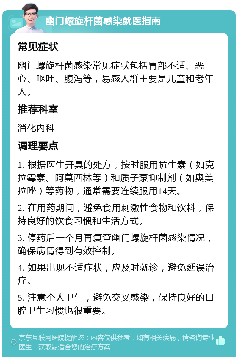 幽门螺旋杆菌感染就医指南 常见症状 幽门螺旋杆菌感染常见症状包括胃部不适、恶心、呕吐、腹泻等，易感人群主要是儿童和老年人。 推荐科室 消化内科 调理要点 1. 根据医生开具的处方，按时服用抗生素（如克拉霉素、阿莫西林等）和质子泵抑制剂（如奥美拉唑）等药物，通常需要连续服用14天。 2. 在用药期间，避免食用刺激性食物和饮料，保持良好的饮食习惯和生活方式。 3. 停药后一个月再复查幽门螺旋杆菌感染情况，确保病情得到有效控制。 4. 如果出现不适症状，应及时就诊，避免延误治疗。 5. 注意个人卫生，避免交叉感染，保持良好的口腔卫生习惯也很重要。