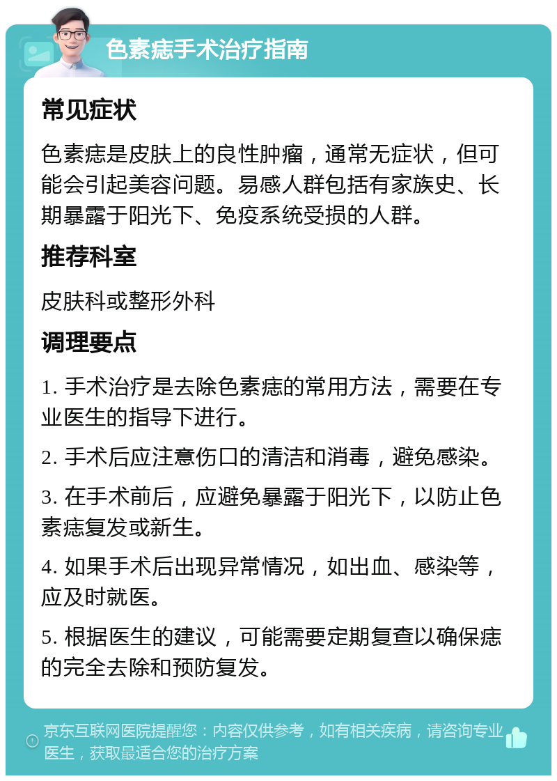 色素痣手术治疗指南 常见症状 色素痣是皮肤上的良性肿瘤，通常无症状，但可能会引起美容问题。易感人群包括有家族史、长期暴露于阳光下、免疫系统受损的人群。 推荐科室 皮肤科或整形外科 调理要点 1. 手术治疗是去除色素痣的常用方法，需要在专业医生的指导下进行。 2. 手术后应注意伤口的清洁和消毒，避免感染。 3. 在手术前后，应避免暴露于阳光下，以防止色素痣复发或新生。 4. 如果手术后出现异常情况，如出血、感染等，应及时就医。 5. 根据医生的建议，可能需要定期复查以确保痣的完全去除和预防复发。