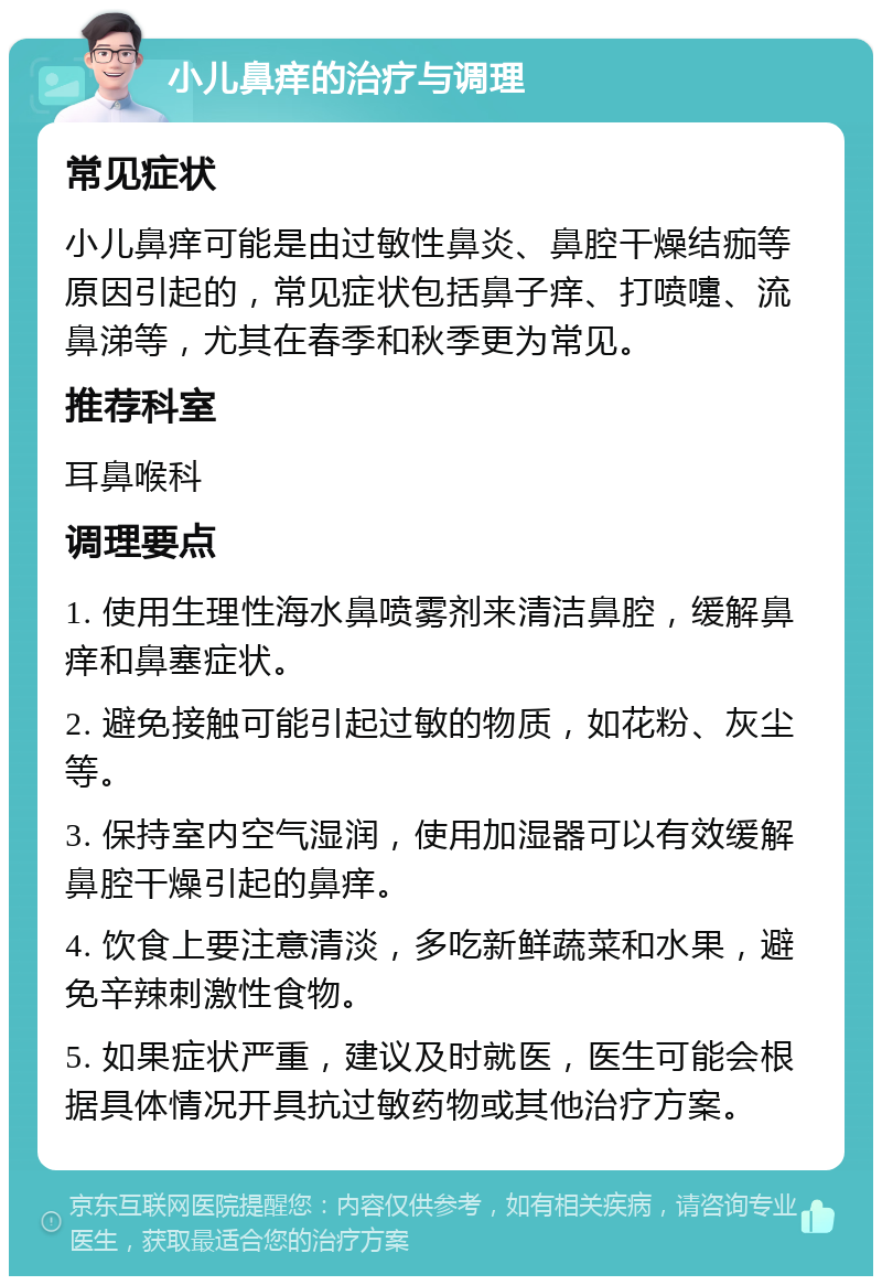 小儿鼻痒的治疗与调理 常见症状 小儿鼻痒可能是由过敏性鼻炎、鼻腔干燥结痂等原因引起的，常见症状包括鼻子痒、打喷嚏、流鼻涕等，尤其在春季和秋季更为常见。 推荐科室 耳鼻喉科 调理要点 1. 使用生理性海水鼻喷雾剂来清洁鼻腔，缓解鼻痒和鼻塞症状。 2. 避免接触可能引起过敏的物质，如花粉、灰尘等。 3. 保持室内空气湿润，使用加湿器可以有效缓解鼻腔干燥引起的鼻痒。 4. 饮食上要注意清淡，多吃新鲜蔬菜和水果，避免辛辣刺激性食物。 5. 如果症状严重，建议及时就医，医生可能会根据具体情况开具抗过敏药物或其他治疗方案。