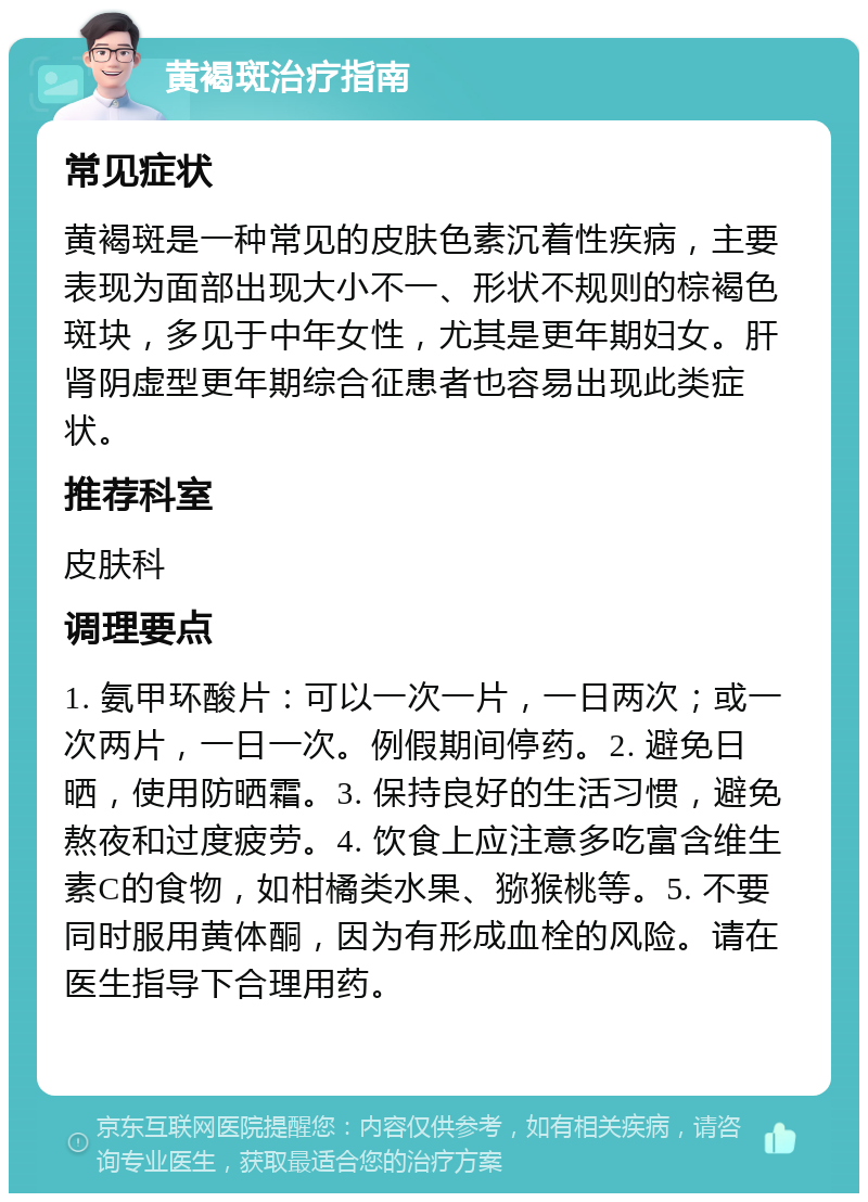 黄褐斑治疗指南 常见症状 黄褐斑是一种常见的皮肤色素沉着性疾病，主要表现为面部出现大小不一、形状不规则的棕褐色斑块，多见于中年女性，尤其是更年期妇女。肝肾阴虚型更年期综合征患者也容易出现此类症状。 推荐科室 皮肤科 调理要点 1. 氨甲环酸片：可以一次一片，一日两次；或一次两片，一日一次。例假期间停药。2. 避免日晒，使用防晒霜。3. 保持良好的生活习惯，避免熬夜和过度疲劳。4. 饮食上应注意多吃富含维生素C的食物，如柑橘类水果、猕猴桃等。5. 不要同时服用黄体酮，因为有形成血栓的风险。请在医生指导下合理用药。