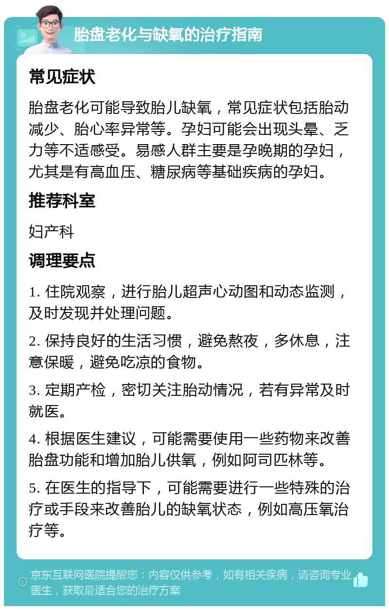 胎盘老化与缺氧的治疗指南 常见症状 胎盘老化可能导致胎儿缺氧，常见症状包括胎动减少、胎心率异常等。孕妇可能会出现头晕、乏力等不适感受。易感人群主要是孕晚期的孕妇，尤其是有高血压、糖尿病等基础疾病的孕妇。 推荐科室 妇产科 调理要点 1. 住院观察，进行胎儿超声心动图和动态监测，及时发现并处理问题。 2. 保持良好的生活习惯，避免熬夜，多休息，注意保暖，避免吃凉的食物。 3. 定期产检，密切关注胎动情况，若有异常及时就医。 4. 根据医生建议，可能需要使用一些药物来改善胎盘功能和增加胎儿供氧，例如阿司匹林等。 5. 在医生的指导下，可能需要进行一些特殊的治疗或手段来改善胎儿的缺氧状态，例如高压氧治疗等。