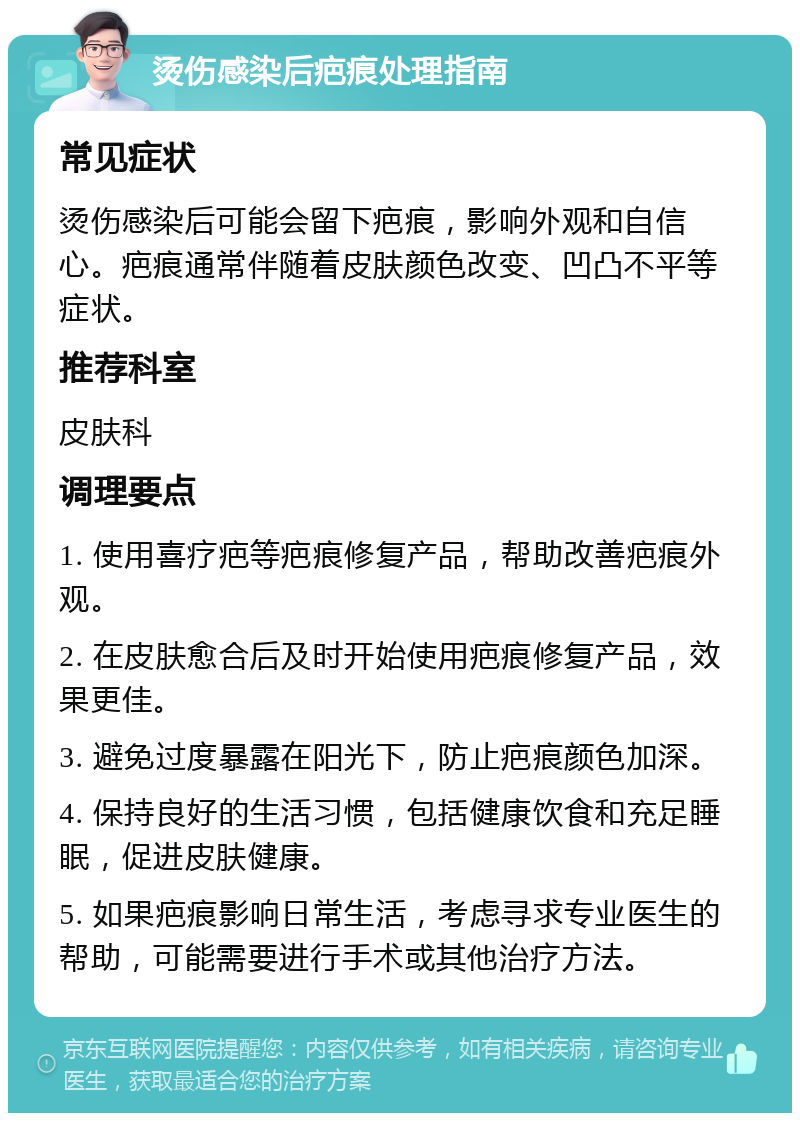 烫伤感染后疤痕处理指南 常见症状 烫伤感染后可能会留下疤痕，影响外观和自信心。疤痕通常伴随着皮肤颜色改变、凹凸不平等症状。 推荐科室 皮肤科 调理要点 1. 使用喜疗疤等疤痕修复产品，帮助改善疤痕外观。 2. 在皮肤愈合后及时开始使用疤痕修复产品，效果更佳。 3. 避免过度暴露在阳光下，防止疤痕颜色加深。 4. 保持良好的生活习惯，包括健康饮食和充足睡眠，促进皮肤健康。 5. 如果疤痕影响日常生活，考虑寻求专业医生的帮助，可能需要进行手术或其他治疗方法。