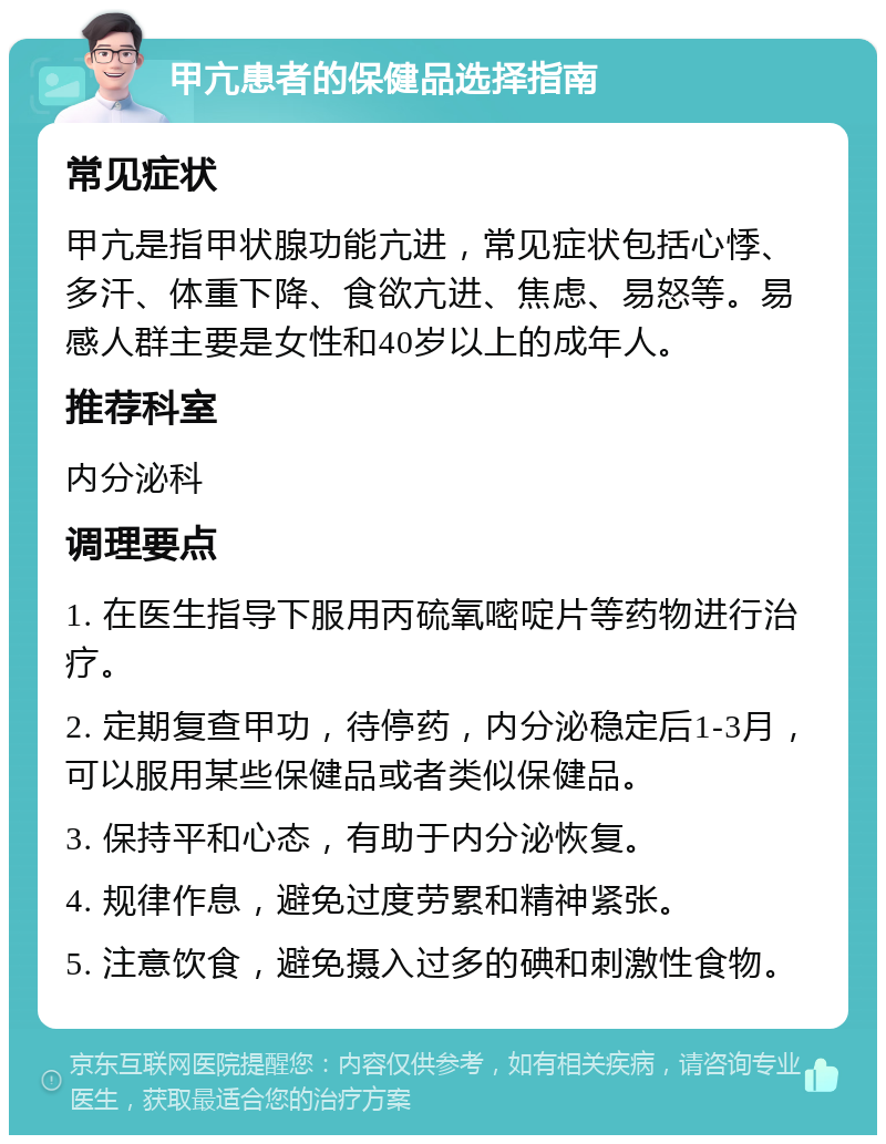 甲亢患者的保健品选择指南 常见症状 甲亢是指甲状腺功能亢进，常见症状包括心悸、多汗、体重下降、食欲亢进、焦虑、易怒等。易感人群主要是女性和40岁以上的成年人。 推荐科室 内分泌科 调理要点 1. 在医生指导下服用丙硫氧嘧啶片等药物进行治疗。 2. 定期复查甲功，待停药，内分泌稳定后1-3月，可以服用某些保健品或者类似保健品。 3. 保持平和心态，有助于内分泌恢复。 4. 规律作息，避免过度劳累和精神紧张。 5. 注意饮食，避免摄入过多的碘和刺激性食物。