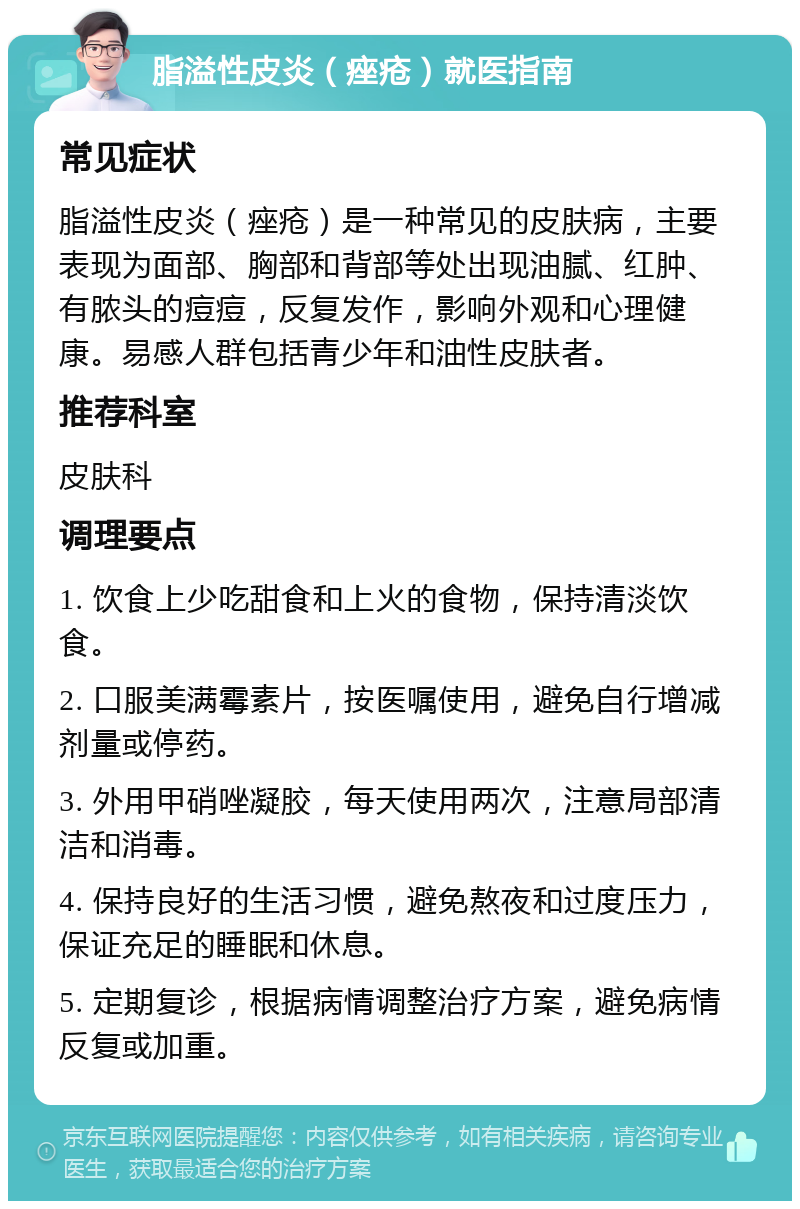 脂溢性皮炎（痤疮）就医指南 常见症状 脂溢性皮炎（痤疮）是一种常见的皮肤病，主要表现为面部、胸部和背部等处出现油腻、红肿、有脓头的痘痘，反复发作，影响外观和心理健康。易感人群包括青少年和油性皮肤者。 推荐科室 皮肤科 调理要点 1. 饮食上少吃甜食和上火的食物，保持清淡饮食。 2. 口服美满霉素片，按医嘱使用，避免自行增减剂量或停药。 3. 外用甲硝唑凝胶，每天使用两次，注意局部清洁和消毒。 4. 保持良好的生活习惯，避免熬夜和过度压力，保证充足的睡眠和休息。 5. 定期复诊，根据病情调整治疗方案，避免病情反复或加重。