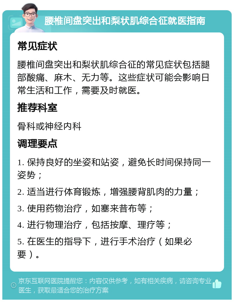 腰椎间盘突出和梨状肌综合征就医指南 常见症状 腰椎间盘突出和梨状肌综合征的常见症状包括腿部酸痛、麻木、无力等。这些症状可能会影响日常生活和工作，需要及时就医。 推荐科室 骨科或神经内科 调理要点 1. 保持良好的坐姿和站姿，避免长时间保持同一姿势； 2. 适当进行体育锻炼，增强腰背肌肉的力量； 3. 使用药物治疗，如塞来昔布等； 4. 进行物理治疗，包括按摩、理疗等； 5. 在医生的指导下，进行手术治疗（如果必要）。