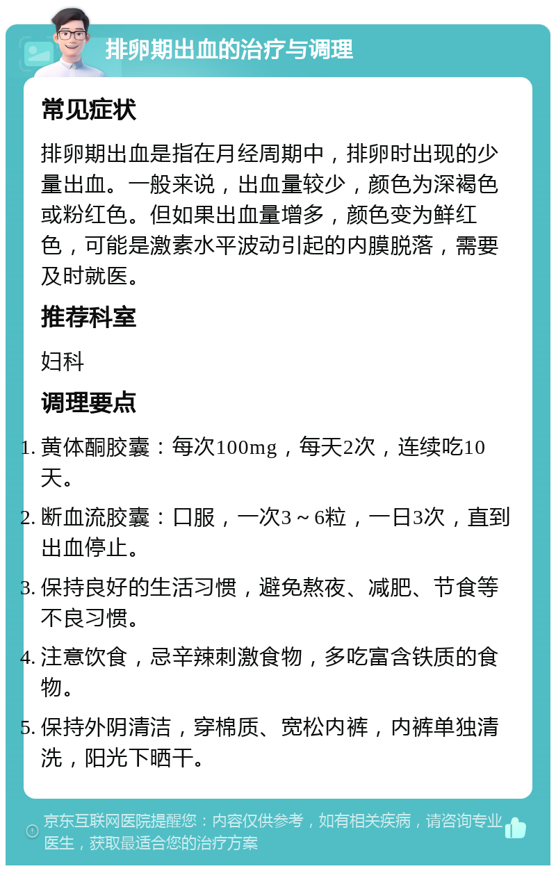 排卵期出血的治疗与调理 常见症状 排卵期出血是指在月经周期中，排卵时出现的少量出血。一般来说，出血量较少，颜色为深褐色或粉红色。但如果出血量增多，颜色变为鲜红色，可能是激素水平波动引起的内膜脱落，需要及时就医。 推荐科室 妇科 调理要点 黄体酮胶囊：每次100mg，每天2次，连续吃10天。 断血流胶囊：口服，一次3～6粒，一日3次，直到出血停止。 保持良好的生活习惯，避免熬夜、减肥、节食等不良习惯。 注意饮食，忌辛辣刺激食物，多吃富含铁质的食物。 保持外阴清洁，穿棉质、宽松内裤，内裤单独清洗，阳光下晒干。