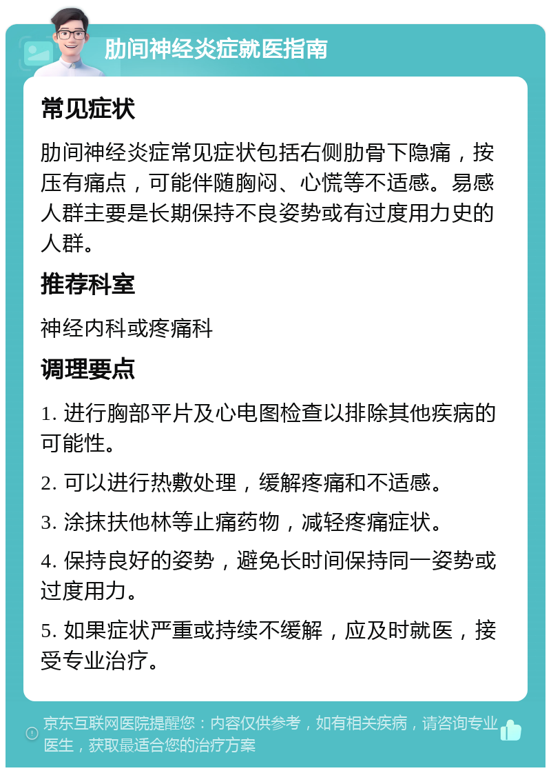 肋间神经炎症就医指南 常见症状 肋间神经炎症常见症状包括右侧肋骨下隐痛，按压有痛点，可能伴随胸闷、心慌等不适感。易感人群主要是长期保持不良姿势或有过度用力史的人群。 推荐科室 神经内科或疼痛科 调理要点 1. 进行胸部平片及心电图检查以排除其他疾病的可能性。 2. 可以进行热敷处理，缓解疼痛和不适感。 3. 涂抹扶他林等止痛药物，减轻疼痛症状。 4. 保持良好的姿势，避免长时间保持同一姿势或过度用力。 5. 如果症状严重或持续不缓解，应及时就医，接受专业治疗。